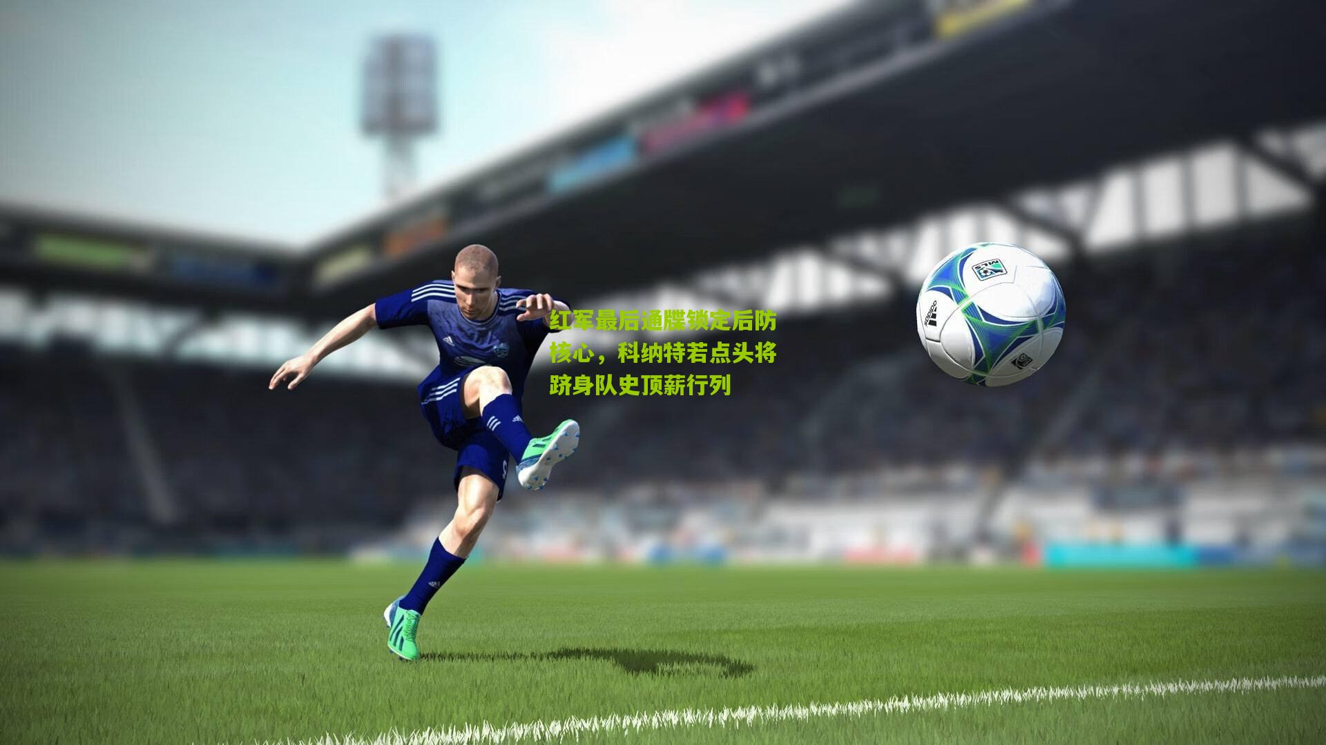 红军最后通牒锁定后防核心，科纳特若点头将跻身队史顶薪行列